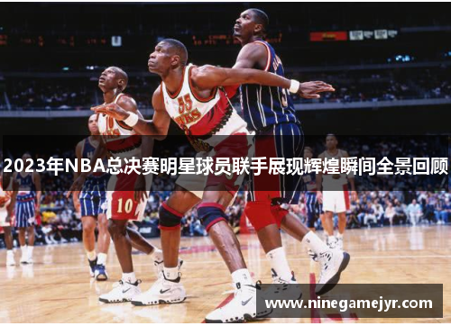 2023年NBA总决赛明星球员联手展现辉煌瞬间全景回顾